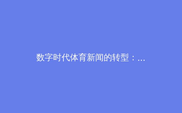 数字时代体育新闻的转型：从赛果播报到沉浸式体验的深度变革 - 2